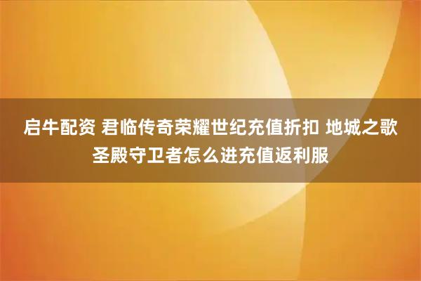 启牛配资 君临传奇荣耀世纪充值折扣 地城之歌圣殿守卫者怎么进充值返利服
