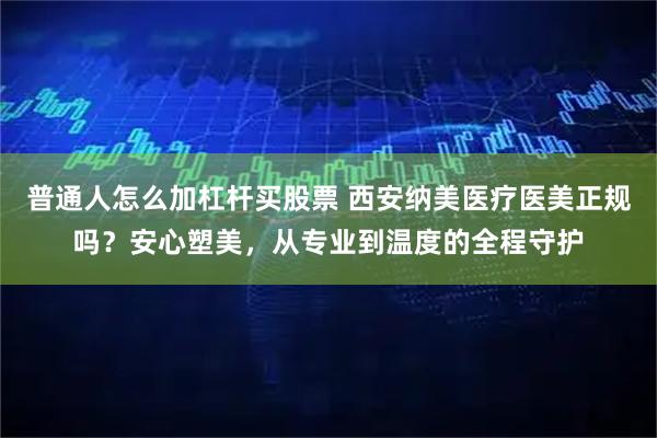 普通人怎么加杠杆买股票 西安纳美医疗医美正规吗？安心塑美，从专业到温度的全程守护