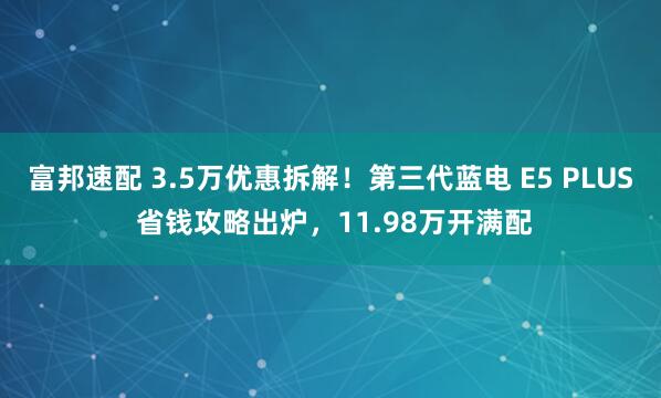 富邦速配 3.5万优惠拆解！第三代蓝电 E5 PLUS 省钱攻略出炉，11.98万开满配