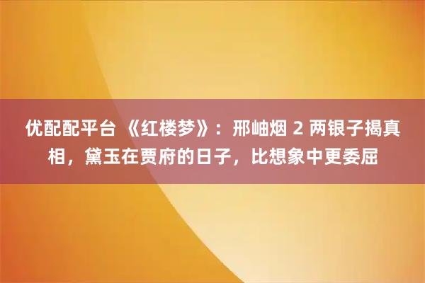 优配配平台 《红楼梦》：邢岫烟 2 两银子揭真相，黛玉在贾府的日子，比想象中更委屈
