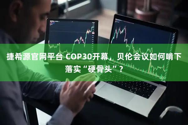 捷希源官网平台 COP30开幕，贝伦会议如何啃下落实“硬骨头”？