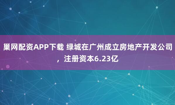 巢网配资APP下载 绿城在广州成立房地产开发公司，注册资本6.23亿