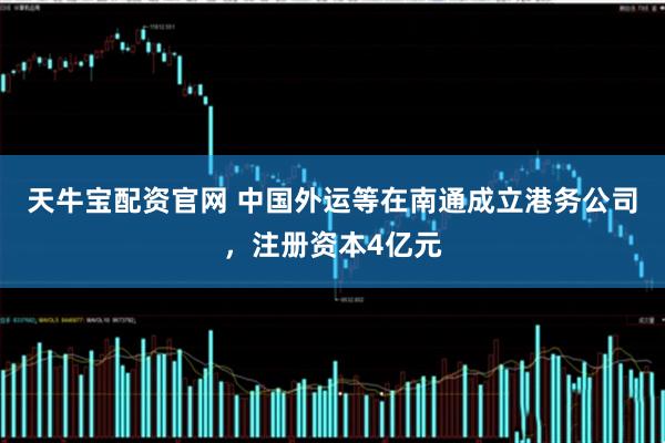 天牛宝配资官网 中国外运等在南通成立港务公司，注册资本4亿元