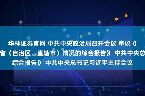 华林证券官网 中共中央政治局召开会议 审议《关于二十届中央巡视省（自治区、直辖市）情况的综合报告》 中共中央总书记习近平主持会议