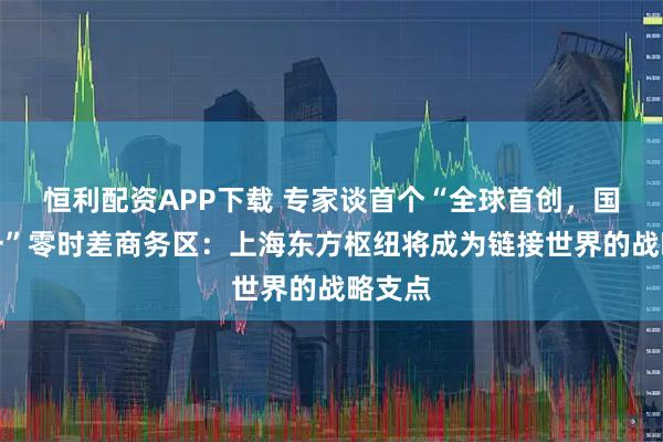 恒利配资APP下载 专家谈首个“全球首创，国内唯一”零时差商务区：上海东方枢纽将成为链接世界的战略支点