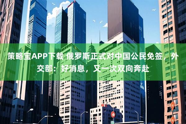 策略宝APP下载 俄罗斯正式对中国公民免签，外交部：好消息，又一次双向奔赴
