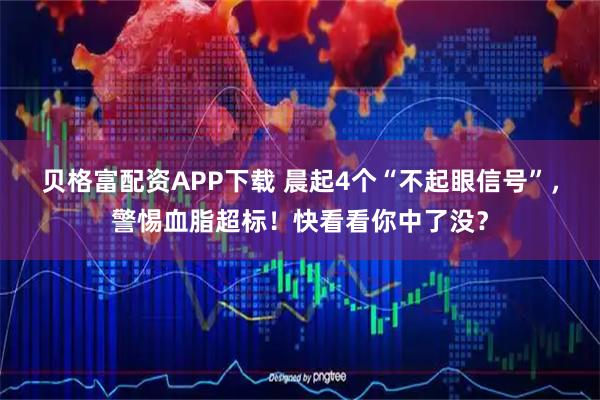 贝格富配资APP下载 晨起4个“不起眼信号”，警惕血脂超标！快看看你中了没？