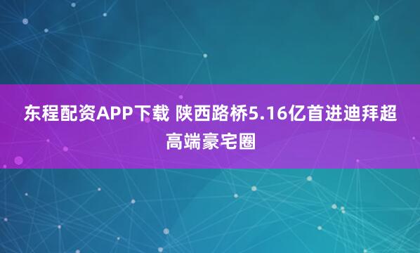 东程配资APP下载 陕西路桥5.16亿首进迪拜超高端豪宅圈