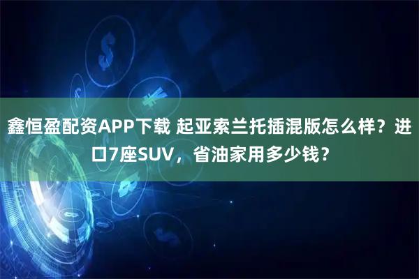 鑫恒盈配资APP下载 起亚索兰托插混版怎么样？进口7座SUV，省油家用多少钱？