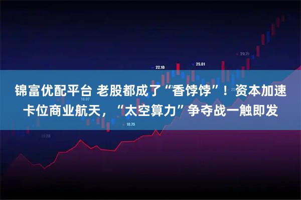 锦富优配平台 老股都成了“香饽饽”！资本加速卡位商业航天，“太空算力”争夺战一触即发