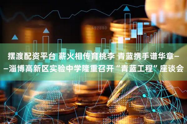 摆渡配资平台 薪火相传育桃李 青蓝携手谱华章——淄博高新区实验中学隆重召开“青蓝工程”座谈会