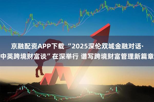 京融配资APP下载 “2025深伦双城金融对话·中英跨境财富谈”在深举行 谱写跨境财富管理新篇章