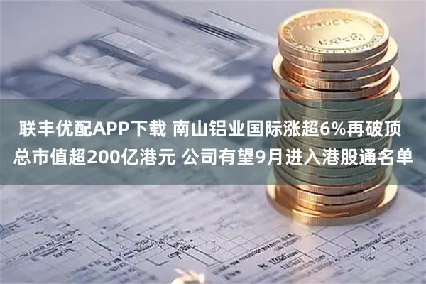 联丰优配APP下载 南山铝业国际涨超6%再破顶 总市值超200亿港元 公司有望9月进入港股通名单