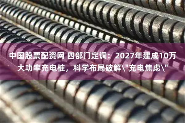 中国股票配资网 四部门定调：2027年建成10万大功率充电桩，科学布局破解＂充电焦虑＂