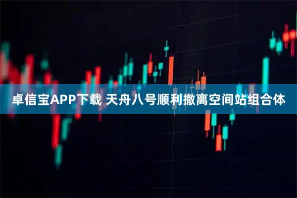 卓信宝APP下载 天舟八号顺利撤离空间站组合体