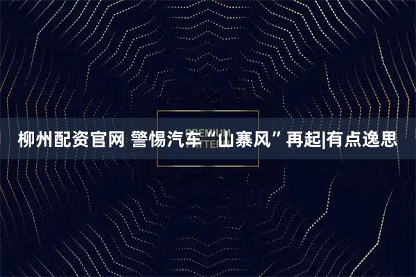 柳州配资官网 警惕汽车“山寨风”再起|有点逸思