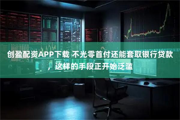 创盈配资APP下载 不光零首付还能套取银行贷款，这样的手段正开始泛滥