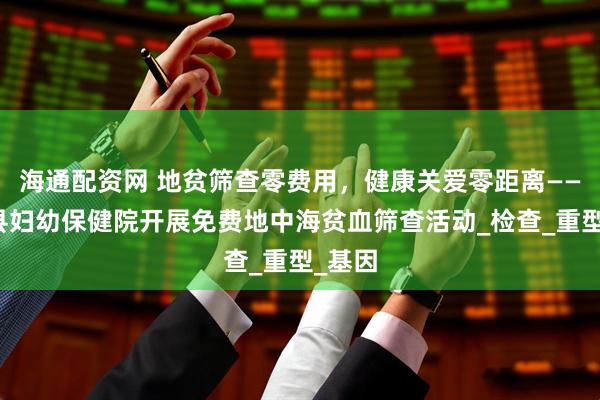 海通配资网 地贫筛查零费用，健康关爱零距离——普定县妇幼保健院开展免费地中海贫血筛查活动_检查_重型_基因