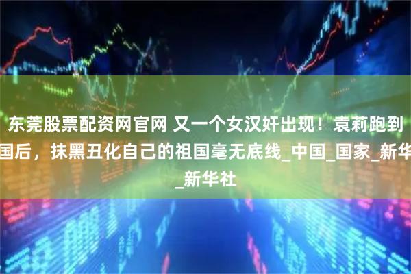 东莞股票配资网官网 又一个女汉奸出现！袁莉跑到美国后，抹黑丑化自己的祖国毫无底线_中国_国家_新华社