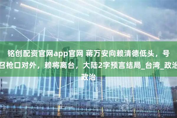 铭创配资官网app官网 蒋万安向赖清德低头，号召枪口对外，赖将离台，大陆2字预言结局_台湾_政治