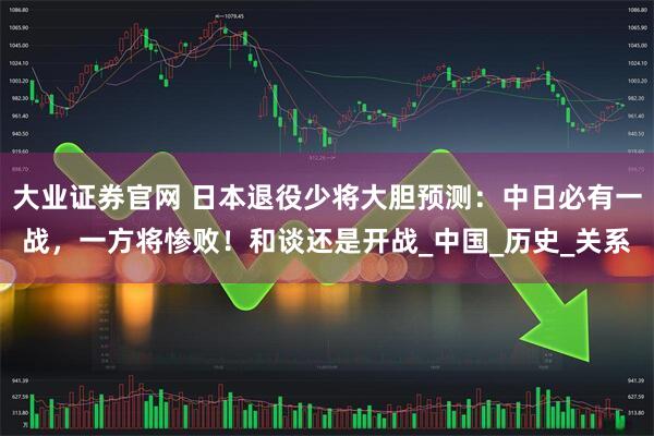 大业证券官网 日本退役少将大胆预测：中日必有一战，一方将惨败！和谈还是开战_中国_历史_关系