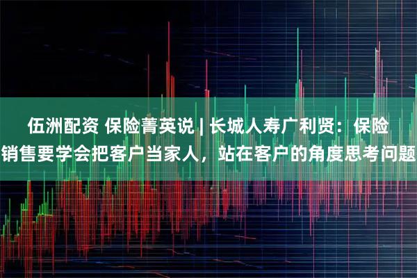 伍洲配资 保险菁英说 | 长城人寿广利贤：保险销售要学会把客户当家人，站在客户的角度思考问题