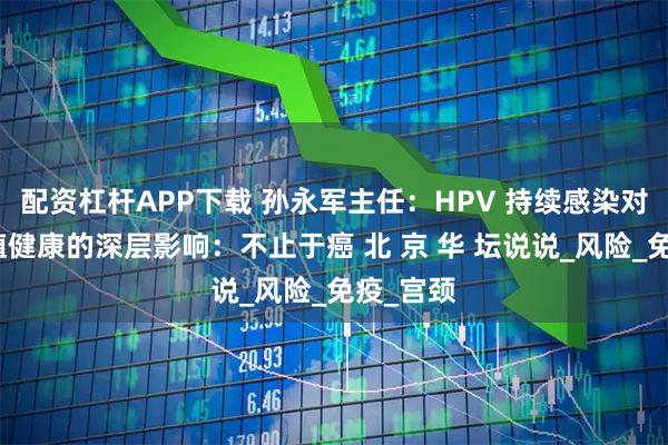 配资杠杆APP下载 孙永军主任：HPV 持续感染对女性生殖健康的深层影响：不止于癌 北 京 华 坛说说_风险_免疫_宫颈