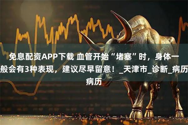 免息配资APP下载 血管开始“堵塞”时，身体一般会有3种表现，建议尽早留意！_天津市_诊断_病历