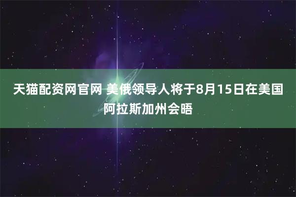 天猫配资网官网 美俄领导人将于8月15日在美国阿拉斯加州会晤
