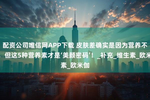 配资公司唯信网APP下载 皮肤差确实是因为营养不够，但这5种营养素才是‘美颜密码’！_补充_维生素_欧米伽