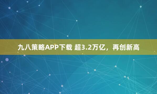 九八策略APP下载 超3.2万亿，再创新高
