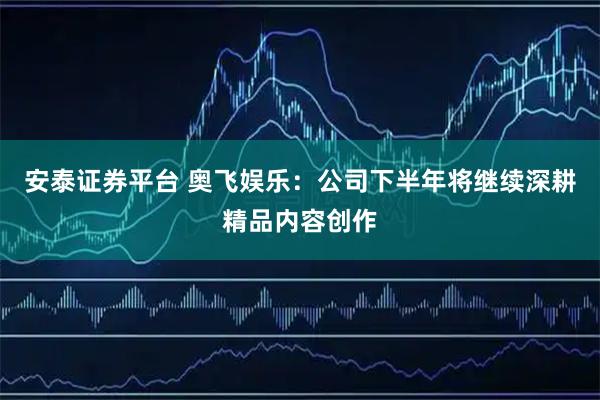 安泰证券平台 奥飞娱乐：公司下半年将继续深耕精品内容创作