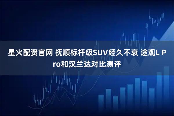 星火配资官网 抚顺标杆级SUV经久不衰 途观L Pro和汉兰达对比测评