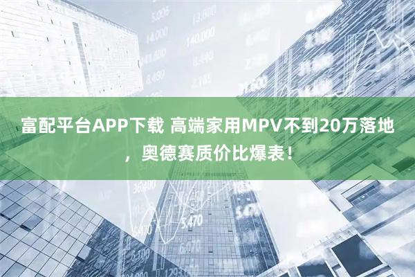 富配平台APP下载 高端家用MPV不到20万落地，奥德赛质价比爆表！